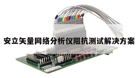 安立矢量网络分析仪阻抗测试解决方案
