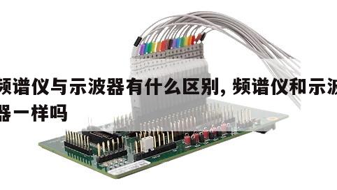 频谱仪与示波器有什么区别, 频谱仪和示波器一样吗